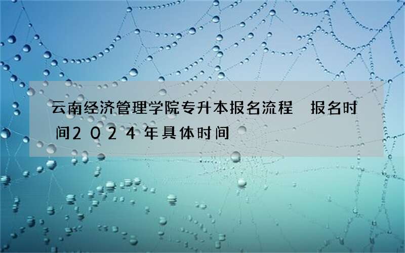云南经济管理学院专升本报名流程 报名时间2024年具体时间